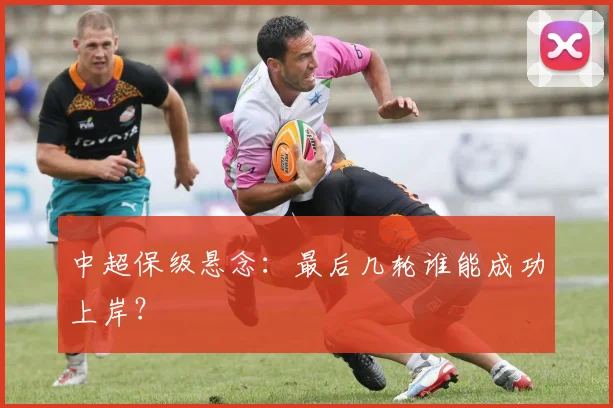 中超保级悬念:最后几轮谁能成功上岸?