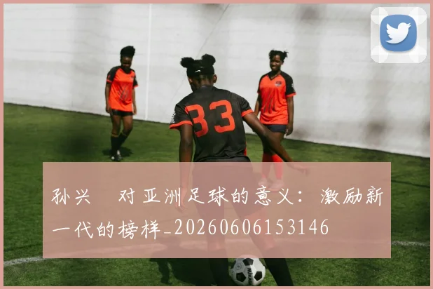 孙兴慜对亚洲足球的意义：激励新一代的榜样_20260606153146