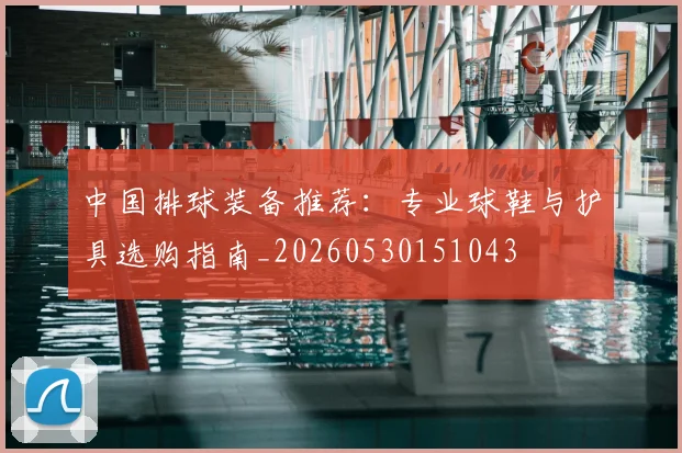 中国排球装备推荐:专业球鞋与护具选购指南_20260530151043