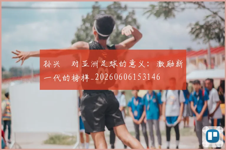 孙兴慜对亚洲足球的意义：激励新一代的榜样_20260606153146