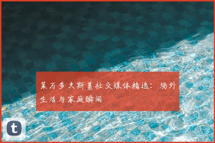 莱万多夫斯基社交媒体精选：场外生活与家庭瞬间