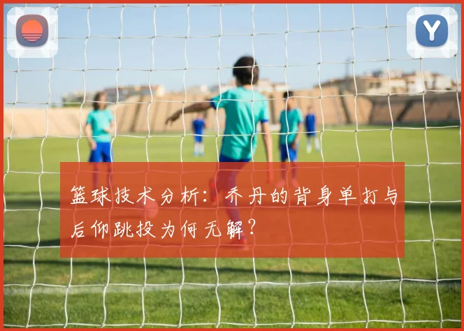 篮球技术分析:乔丹的背身单打与后仰跳投为何无解?