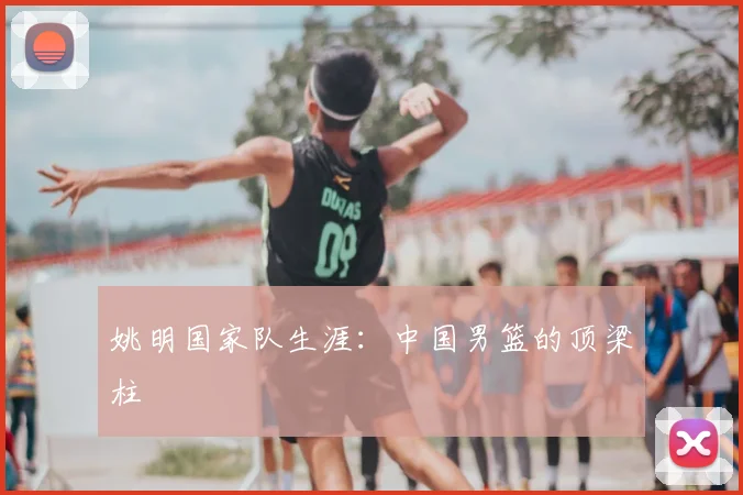 姚明国家队生涯：中国男篮的顶梁柱
