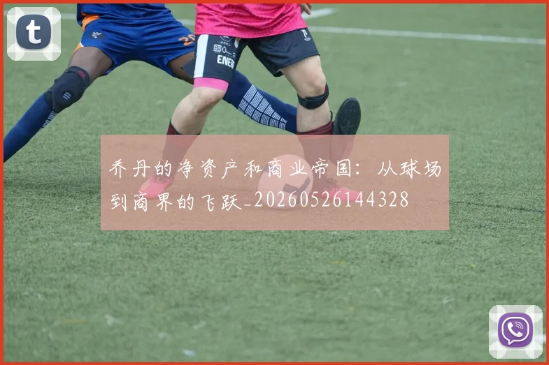 乔丹的净资产和商业帝国：从球场到商界的飞跃_20260526144328