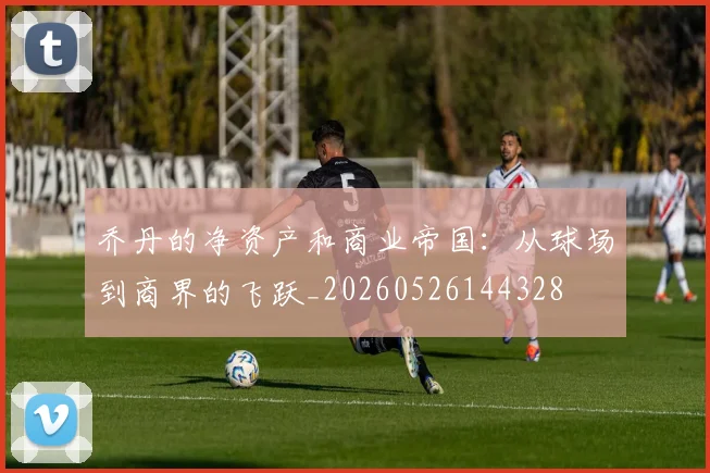 乔丹的净资产和商业帝国：从球场到商界的飞跃_20260526144328