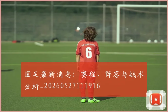 国足最新消息：赛程、阵容与战术分析_20260527111916