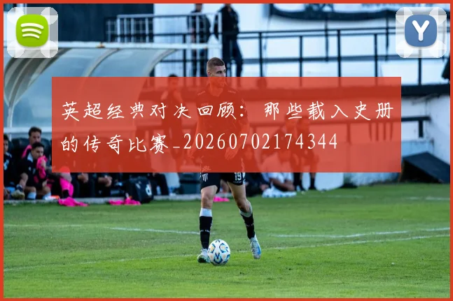 英超经典对决回顾:那些载入史册的传奇比赛_20260702174344