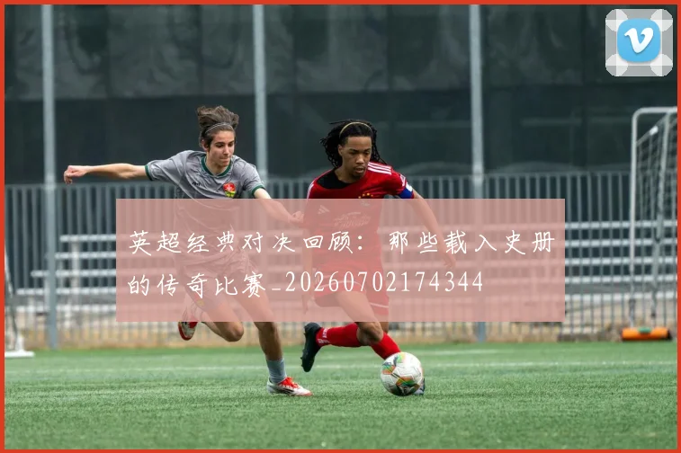 英超经典对决回顾:那些载入史册的传奇比赛_20260702174344
