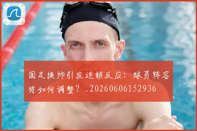 国足换帅引发连锁反应:球员阵容将如何调整?_20260606152936