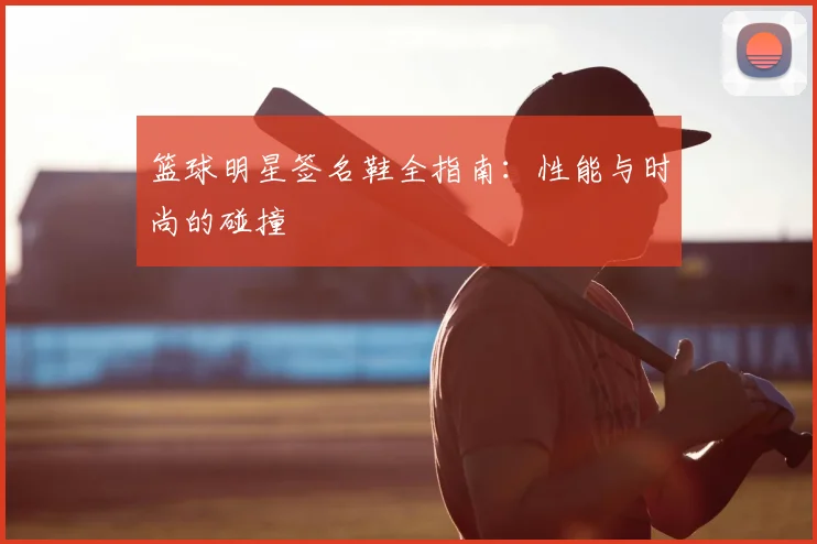 篮球明星签名鞋全指南:性能与时尚的碰撞