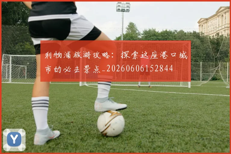 利物浦旅游攻略:探索这座港口城市的必去景点_20260606152844