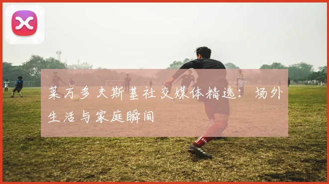莱万多夫斯基社交媒体精选：场外生活与家庭瞬间